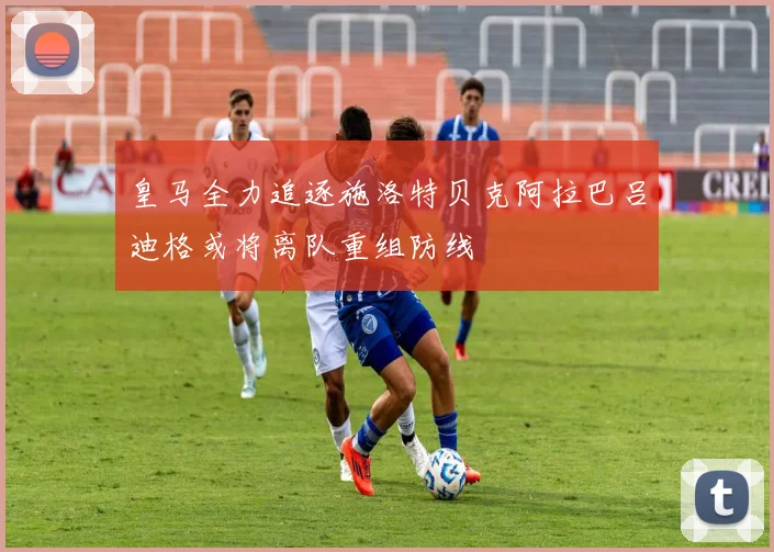 皇马全力追逐施洛特贝克阿拉巴吕迪格或将离队重组防线