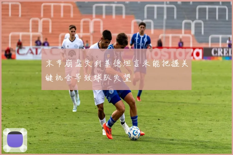 末节崩盘失利基德坦言未能把握关键机会导致球队失望
