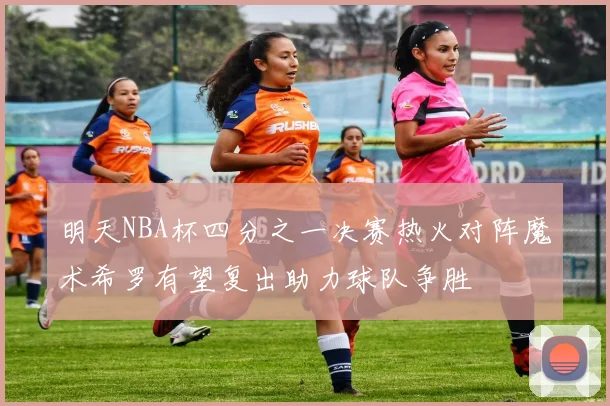 明天NBA杯四分之一决赛热火对阵魔术希罗有望复出助力球队争胜