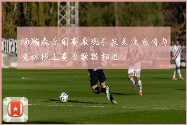 杨瀚森季前赛表现引发关注或将与克林根上赛季数据相近