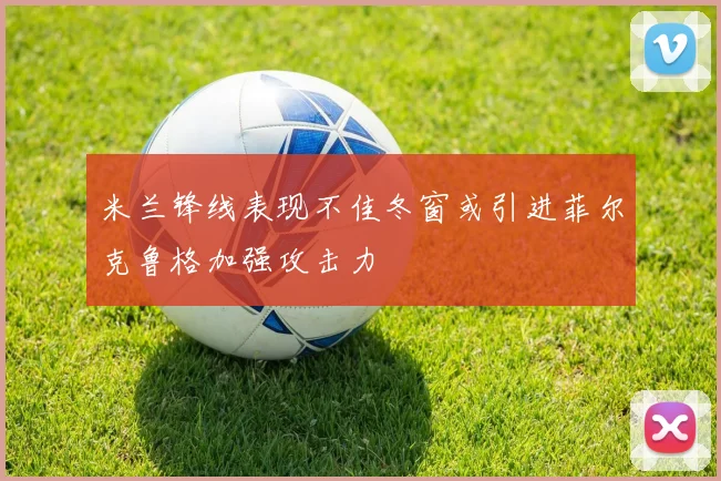 米兰锋线表现不佳冬窗或引进菲尔克鲁格加强攻击力