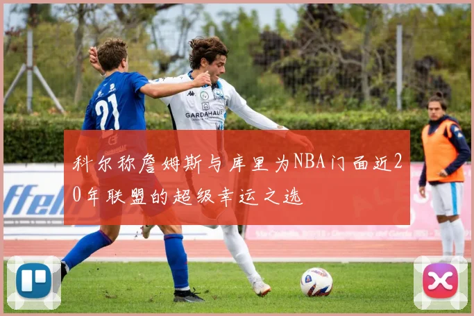 科尔称詹姆斯与库里为NBA门面近20年联盟的超级幸运之选