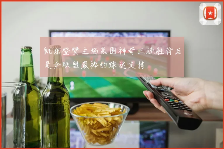 凯尔登赞主场氛围神奇三连胜背后是全联盟最棒的球迷支持