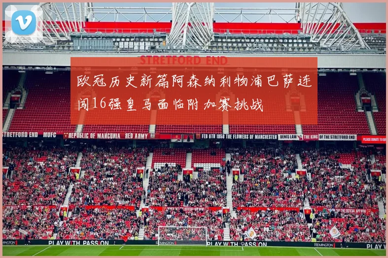 欧冠历史新篇阿森纳利物浦巴萨连闯16强皇马面临附加赛挑战