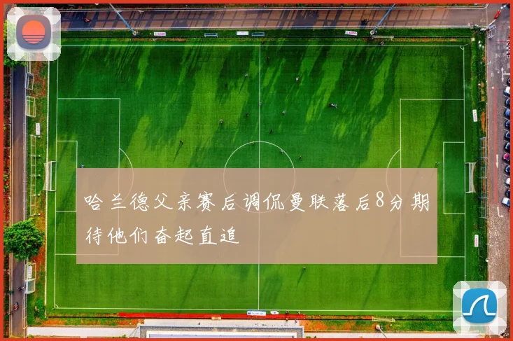 哈兰德父亲赛后调侃曼联落后8分期待他们奋起直追