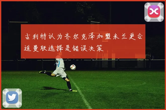 古利特认为齐尔克泽加盟米兰更合适曼联选择是错误决策