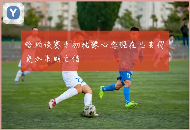 哈珀谈赛季初犹豫心态现在已变得更加果断自信