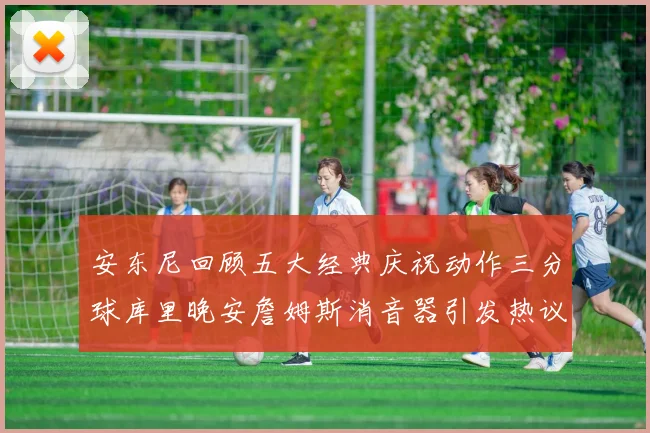 安东尼回顾五大经典庆祝动作三分球库里晚安詹姆斯消音器引发热议