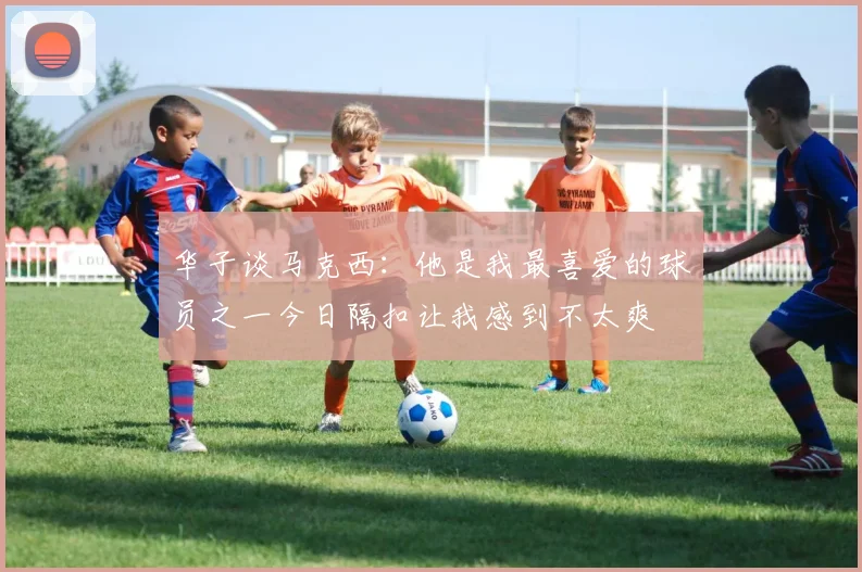 华子谈马克西：他是我最喜爱的球员之一今日隔扣让我感到不太爽