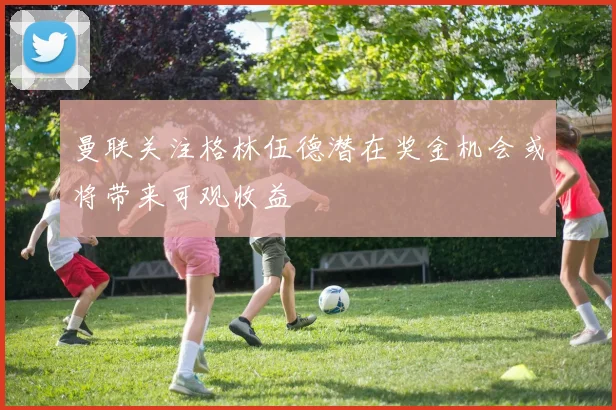 曼联关注格林伍德潜在奖金机会或将带来可观收益