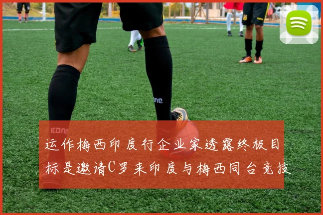 运作梅西印度行企业家透露终极目标是邀请C罗来印度与梅西同台竞技