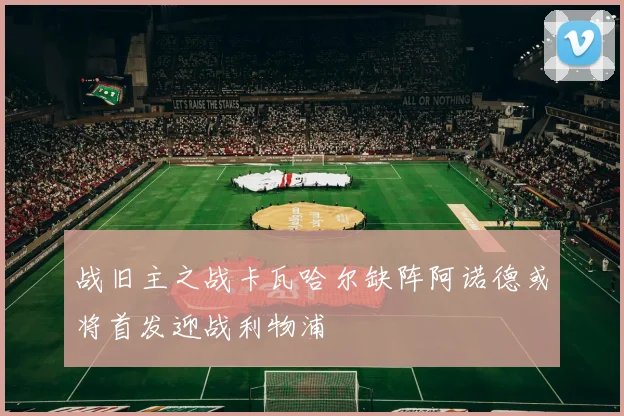 战旧主之战卡瓦哈尔缺阵阿诺德或将首发迎战利物浦