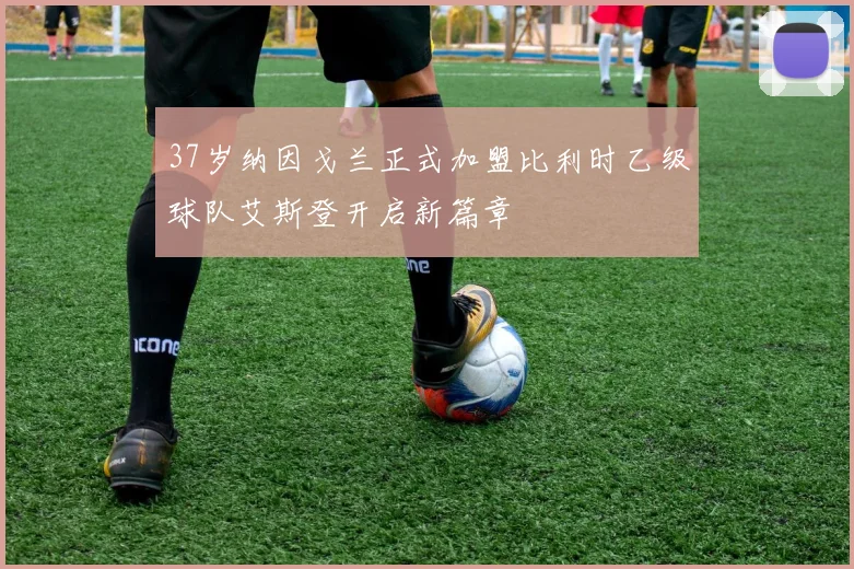37岁纳因戈兰正式加盟比利时乙级球队艾斯登开启新篇章