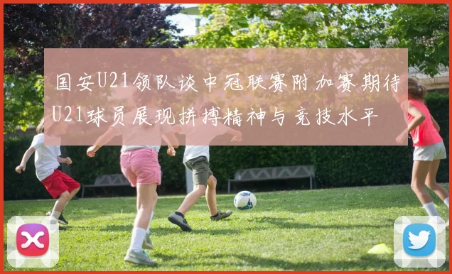 国安U21领队谈中冠联赛附加赛期待U21球员展现拼搏精神与竞技水平