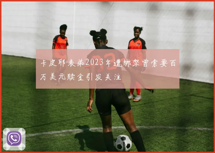 卡皮耶表弟2023年遭绑架曾索要百万美元赎金引发关注