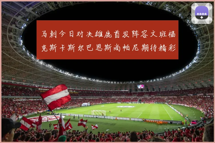 马刺今日对决雄鹿首发阵容文班福克斯卡斯尔巴恩斯尚帕尼期待精彩表现